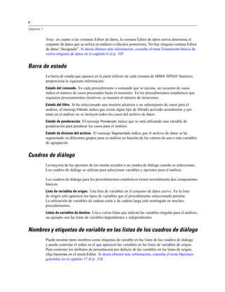 4
Capítulo 1
Nota: en cuanto a las ventanas Editor de datos, la ventana Editor de datos activa determina el
conjunto de datos que se utiliza en análisis o cálculos posteriores. No hay ninguna ventana Editor
de datos “designada”. Si desea obtener más información, consulte el tema Tratamiento básico de
varios orígenes de datos en el capítulo 6 el p. 107.
Barra de estado
La barra de estado que aparece en la parte inferior de cada ventana de IBM® SPSS® Statistics
proporciona la siguiente información:
Estado del comando. En cada procedimiento o comando que se ejecuta, un recuento de casos
indica el número de casos procesados hasta el momento. En los procedimientos estadísticos que
requieren procesamientos iterativos, se muestra el número de iteraciones.
Estado del filtro. Si ha seleccionado una muestra aleatoria o un subconjunto de casos para el
análisis, el mensaje Filtrado indica que existe algún tipo de filtrado activado actualmente y por
tanto en el análisis no se incluyen todos los casos del archivo de datos.
Estado de ponderación. El mensaje Ponderado indica que se está utilizando una variable de
ponderación para ponderar los casos para el análisis.
Estado de división del archivo. El mensaje Segmentado indica que el archivo de datos se ha
segmentado en diferentes grupos para su análisis en función de los valores de una o más variables
de agrupación.
Cuadros de diálogo
La mayoría de las opciones de los menús acceden a un cuadro de diálogo cuando se seleccionan.
Los cuadros de diálogo se utilizan para seleccionar variables y opciones para el análisis.
Los cuadros de diálogo para los procedimientos estadísticos tienen normalmente dos componentes
básicos:
Lista de variables de origen. Una lista de variables en el conjunto de datos activo. En la lista
de origen sólo aparecen los tipos de variables que el procedimiento seleccionado permite.
La utilización de variables de cadena corta y de cadena larga está restringida en muchos
procedimientos.
Listas de variables de destino. Una o varias listas que indican las variables elegidas para el análisis;
un ejemplo son las listas de variables dependientes e independientes.
Nombres y etiquetas de variable en las listas de los cuadros de diálogo
Puede mostrar tanto nombres como etiquetas de variable en las listas de los cuadros de diálogo
y puede controlar el orden en el que aparecen las variables en las listas de variables de origen.
Para controlar los atributos de presentación por defecto de las variables en las listas de origen,
elija Opciones en el menú Editar. Si desea obtener más información, consulte el tema Opciones
generales en el capítulo 17 el p. 338.
 
