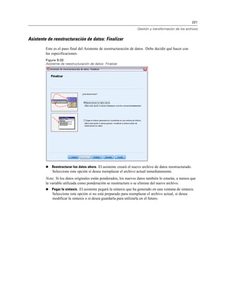 221
Gestión y transformación de los archivos
Asistente de reestructuración de datos: Finalizar
Este es el paso final del Asistente de reestructuración de datos. Debe decidir qué hacer con
las especificaciones.
Figura 9-33
Asistente de reestructuración de datos: Finalizar
 Reestructurar los datos ahora. El asistente creará el nuevo archivo de datos reestructurado.
Seleccione esta opción si desea reemplazar el archivo actual inmediatamente.
Nota: Si los datos originales están ponderados, los nuevos datos también lo estarán, a menos que
la variable utilizada como ponderación se reestructure o se elimine del nuevo archivo.
 Pegar la sintaxis. El asistente pegará la sintaxis que ha generado en una ventana de sintaxis.
Seleccione esta opción si no está preparado para reemplazar el archivo actual, si desea
modificar la sintaxis o si desea guardarla para utilizarla en el futuro.
 