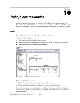 Capítulo
10
Trabajo con resultados
Cuando ejecute un procedimiento, los resultados se mostrarán en una ventana llamada Visor.
Desde esta ventana puede desplazarse con facilidad a los resultados que desee ver. También puede
modificar los resultados y crear un documento que contenga exactamente los resultados que desee.
Visor
Los resultados se muestran en el Visor. Puede utilizar el Visor para:
 Examinar los resultados
 Mostrar u ocultar tablas y gráficos seleccionados
 Cambiar el orden de presentación de los resultados moviendo los elementos seleccionados
 Mover elementos entre el Visor y otras aplicaciones
Figura 10-1
Visor
El Visor se divide en dos paneles:
 El panel izquierdo contiene una vista de titulares de los contenidos.
 El panel derecho contiene tablas estadísticas, gráficos y resultados de texto.
Puede pulsar en un elemento de los titulares para dirigirse directamente a la tabla o al gráfico
correspondiente. Puede pulsar y arrastrar el borde derecho del panel de titulares para cambiar la
anchura del mismo.
© Copyright IBM Corporation 1989, 2012. 222
 