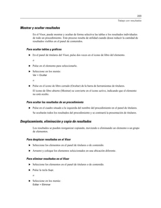 223
Trabajo con resultados
Mostrar y ocultar resultados
En el Visor, puede mostrar y ocultar de forma selectiva las tablas o los resultados individuales
de todo un procedimiento. Este proceso resulta de utilidad cuando desea reducir la cantidad de
resultados visibles en el panel de contenidos.
Para ocultar tablas y gráficos
E En el panel de titulares del Visor, pulse dos veces en el icono de libro del elemento.
o
E Pulse en el elemento para seleccionarlo.
E Seleccione en los menús:
Ver > Ocultar
o
E Pulse en el icono de libro cerrado (Ocultar) de la barra de herramientas de titulares.
El icono de libro abierto (Mostrar) se convierte en el icono activo, indicando que el elemento
no está oculto.
Para ocultar los resultados de un procedimiento
E Pulse en el cuadro situado a la izquierda del nombre del procedimiento en el panel de titulares.
Se ocultarán todos los resultados del procedimiento y se contraerá la presentación de titulares.
Desplazamiento, eliminación y copia de resultados
Los resultados se pueden reorganizar copiando, moviendo o eliminando un elemento o un grupo
de elementos.
Para desplazar resultados en el Visor
E Seleccione los elementos en el panel de titulares o de contenido.
E Arrastre y coloque los elementos seleccionados en una ubicación diferente.
Para eliminar resultados en el Visor
E Seleccione los elementos en el panel de titulares o de contenido.
E Pulse la tecla Supr.
o
E Seleccione en los menús:
Editar > Eliminar
 