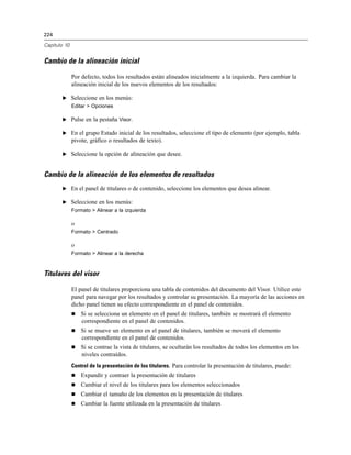 224
Capítulo 10
Cambio de la alineación inicial
Por defecto, todos los resultados están alineados inicialmente a la izquierda. Para cambiar la
alineación inicial de los nuevos elementos de los resultados:
E Seleccione en los menús:
Editar > Opciones
E Pulse en la pestaña Visor.
E En el grupo Estado inicial de los resultados, seleccione el tipo de elemento (por ejemplo, tabla
pivote, gráfico o resultados de texto).
E Seleccione la opción de alineación que desee.
Cambio de la alineación de los elementos de resultados
E En el panel de titulares o de contenido, seleccione los elementos que desea alinear.
E Seleccione en los menús:
Formato > Alinear a la izquierda
o
Formato > Centrado
o
Formato > Alinear a la derecha
Titulares del visor
El panel de titulares proporciona una tabla de contenidos del documento del Visor. Utilice este
panel para navegar por los resultados y controlar su presentación. La mayoría de las acciones en
dicho panel tienen su efecto correspondiente en el panel de contenidos.
 Si se selecciona un elemento en el panel de titulares, también se mostrará el elemento
correspondiente en el panel de contenidos.
 Si se mueve un elemento en el panel de titulares, también se moverá el elemento
correspondiente en el panel de contenidos.
 Si se contrae la vista de titulares, se ocultarán los resultados de todos los elementos en los
niveles contraídos.
Control de la presentación de los titulares. Para controlar la presentación de titulares, puede:
 Expandir y contraer la presentación de titulares
 Cambiar el nivel de los titulares para los elementos seleccionados
 Cambiar el tamaño de los elementos en la presentación de titulares
 Cambiar la fuente utilizada en la presentación de titulares
 