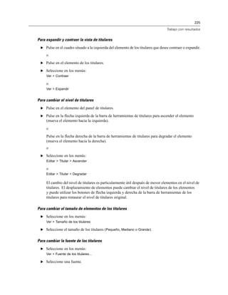 225
Trabajo con resultados
Para expandir y contraer la vista de titulares
E Pulse en el cuadro situado a la izquierda del elemento de los titulares que desee contraer o expandir.
o
E Pulse en el elemento de los titulares.
E Seleccione en los menús:
Ver > Contraer
o
Ver > Expandir
Para cambiar el nivel de titulares
E Pulse en el elemento del panel de titulares.
E Pulse en la flecha izquierda de la barra de herramientas de titulares para ascender el elemento
(mueva el elemento hacia la izquierda).
o
Pulse en la flecha derecha de la barra de herramientas de titulares para degradar el elemento
(mueva el elemento hacia la derecha).
o
E Seleccione en los menús:
Editar > Titular > Ascender
o
Editar > Titular > Degradar
El cambio del nivel de titulares es particularmente útil después de mover elementos en el nivel de
titulares. El desplazamiento de elementos puede cambiar el nivel de titulares de los elementos
y puede utilizar los botones de flecha izquierda y derecha de la barra de herramientas de los
titulares para restaurar el nivel de titulares original.
Para cambiar el tamaño de elementos de los titulares
E Seleccione en los menús:
Ver > Tamaño de los titulares
E Seleccione el tamaño de los titulares (Pequeño, Mediano o Grande).
Para cambiar la fuente de los titulares
E Seleccione en los menús:
Ver > Fuente de los titulares...
E Seleccione una fuente.
 