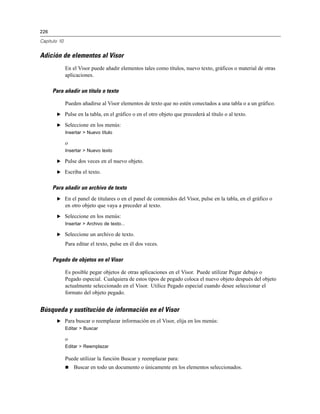 226
Capítulo 10
Adición de elementos al Visor
En el Visor puede añadir elementos tales como títulos, nuevo texto, gráficos o material de otras
aplicaciones.
Para añadir un título o texto
Pueden añadirse al Visor elementos de texto que no estén conectados a una tabla o a un gráfico.
E Pulse en la tabla, en el gráfico o en el otro objeto que precederá al título o al texto.
E Seleccione en los menús:
Insertar > Nuevo título
o
Insertar > Nuevo texto
E Pulse dos veces en el nuevo objeto.
E Escriba el texto.
Para añadir un archivo de texto
E En el panel de titulares o en el panel de contenidos del Visor, pulse en la tabla, en el gráfico o
en otro objeto que vaya a preceder al texto.
E Seleccione en los menús:
Insertar > Archivo de texto...
E Seleccione un archivo de texto.
Para editar el texto, pulse en él dos veces.
Pegado de objetos en el Visor
Es posible pegar objetos de otras aplicaciones en el Visor. Puede utilizar Pegar debajo o
Pegado especial. Cualquiera de estos tipos de pegado coloca el nuevo objeto después del objeto
actualmente seleccionado en el Visor. Utilice Pegado especial cuando desee seleccionar el
formato del objeto pegado.
Búsqueda y sustitución de información en el Visor
E Para buscar o reemplazar información en el Visor, elija en los menús:
Editar > Buscar
o
Editar > Reemplazar
Puede utilizar la función Buscar y reemplazar para:
 Buscar en todo un documento o únicamente en los elementos seleccionados.
 