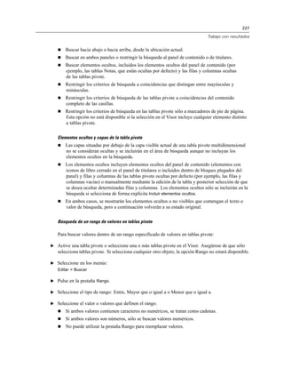 227
Trabajo con resultados
 Buscar hacia abajo o hacia arriba, desde la ubicación actual.
 Buscar en ambos paneles o restringir la búsqueda al panel de contenido o de titulares.
 Buscar elementos ocultos, incluidos los elementos ocultos del panel de contenido (por
ejemplo, las tablas Notas, que están ocultas por defecto) y las filas y columnas ocultas
de las tablas pivote.
 Restringir los criterios de búsqueda a coincidencias que distingan entre mayúsculas y
minúsculas.
 Restringir los criterios de búsqueda de las tablas pivote a coincidencias del contenido
completo de las casillas.
 Restringir los criterios de búsqueda en las tablas pivote sólo a marcadores de pie de página.
Esta opción no está disponible si la selección en el Visor incluye cualquier elemento distinto
a tablas pivote.
Elementos ocultos y capas de la tabla pivote
 Las capas situadas por debajo de la capa visible actual de una tabla pivote multidimensional
no se consideran ocultas y se incluirán en el área de búsqueda aunque no incluyan los
elementos ocultos en la búsqueda.
 Los elementos ocultos incluyen elementos ocultos del panel de contenido (elementos con
iconos de libro cerrado en el panel de titulares o incluidos dentro de bloques plegados del
panel) y filas y columnas de las tablas pivote ocultas por defecto (por ejemplo, las filas y
columnas vacías) o manualmente mediante la edición de la tabla y posterior selección de que
se desea ocultar determinadas filas y columnas. Los elementos ocultos sólo se incluirán en la
búsqueda si selecciona de forma explícita Incluir elementos ocultos.
 En ambos casos, se mostrarán los elementos ocultos o no visibles que contengan el texto o
valor de búsqueda, pero a continuación volverán a su estado original.
Búsqueda de un rango de valores en tablas pivote
Para buscar valores dentro de un rango especificado de valores en tablas pivote:
E Active una tabla pivote o seleccione una o más tablas pivote en el Visor. Asegúrese de que sólo
selecciona tablas pivote. Si selecciona cualquier otro objeto, la opción Rango no estará disponible.
E Seleccione en los menús:
Editar > Buscar
E Pulse en la pestaña Rango.
E Seleccione el tipo de rango: Entre, Mayor que o igual a o Menor que o igual a.
E Seleccione el valor o valores que definen el rango.
 Si ambos valores contienen caracteres no numéricos, se tratan como cadenas.
 Si ambos valores son números, sólo se buscan valores numéricos.
 No puede utilizar la pestaña Rango para reemplazar valores.
 