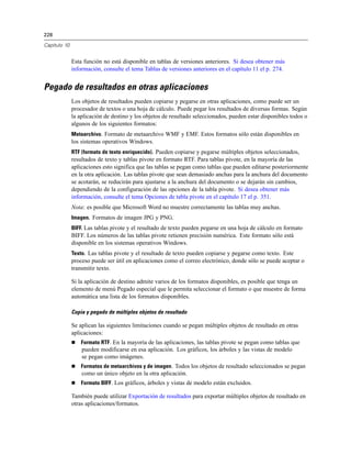 228
Capítulo 10
Esta función no está disponible en tablas de versiones anteriores. Si desea obtener más
información, consulte el tema Tablas de versiones anteriores en el capítulo 11 el p. 274.
Pegado de resultados en otras aplicaciones
Los objetos de resultados pueden copiarse y pegarse en otras aplicaciones, como puede ser un
procesador de textos o una hoja de cálculo. Puede pegar los resultados de diversas formas. Según
la aplicación de destino y los objetos de resultado seleccionados, pueden estar disponibles todos o
algunos de los siguientes formatos:
Metaarchivo. Formato de metaarchivo WMF y EMF. Estos formatos sólo están disponibles en
los sistemas operativos Windows.
RTF (formato de texto enriquecido). Pueden copiarse y pegarse múltiples objetos seleccionados,
resultados de texto y tablas pivote en formato RTF. Para tablas pivote, en la mayoría de las
aplicaciones esto significa que las tablas se pegan como tablas que pueden editarse posteriormente
en la otra aplicación. Las tablas pivote que sean demasiado anchas para la anchura del documento
se acotarán, se reducirán para ajustarse a la anchura del documento o se dejarán sin cambios,
dependiendo de la configuración de las opciones de la tabla pivote. Si desea obtener más
información, consulte el tema Opciones de tabla pivote en el capítulo 17 el p. 351.
Nota: es posible que Microsoft Word no muestre correctamente las tablas muy anchas.
Imagen. Formatos de imagen JPG y PNG.
BIFF. Las tablas pivote y el resultado de texto pueden pegarse en una hoja de cálculo en formato
BIFF. Los números de las tablas pivote retienen precisión numérica. Este formato sólo está
disponible en los sistemas operativos Windows.
Texto. Las tablas pivote y el resultado de texto pueden copiarse y pegarse como texto. Este
proceso puede ser útil en aplicaciones como el correo electrónico, donde sólo se puede aceptar o
transmitir texto.
Si la aplicación de destino admite varios de los formatos disponibles, es posible que tenga un
elemento de menú Pegado especial que le permita seleccionar el formato o que muestre de forma
automática una lista de los formatos disponibles.
Copia y pegado de múltiples objetos de resultado
Se aplican las siguientes limitaciones cuando se pegan múltiples objetos de resultado en otras
aplicaciones:
 Formato RTF. En la mayoría de las aplicaciones, las tablas pivote se pegan como tablas que
pueden modificarse en esa aplicación. Los gráficos, los árboles y las vistas de modelo
se pegan como imágenes.
 Formatos de metaarchivos y de imagen. Todos los objetos de resultado seleccionados se pegan
como un único objeto en la otra aplicación.
 Formato BIFF. Los gráficos, árboles y vistas de modelo están excluidos.
También puede utilizar Exportación de resultados para exportar múltiples objetos de resultado en
otras aplicaciones/formatos.
 