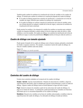 5
Conceptos básicos
También puede cambiar los atributos de visualización de la lista de variables en los cuadros de
diálogo. El método para cambiar los atributos de visualización depende del cuadro de diálogo:
 Si el cuadro de diálogo proporciona controles de clasificación y visualización en la lista de
variables de origen, utilícelos para cambiar los atributos de visualización.
 Si el cuadro de diálogo no contiene controles de clasificación de la lista de variables, pulse
con el botón derecho en cualquier variable de la lista de origen y seleccione los atributos de
visualización del menú contextual.
Puede mostrar los nombres o las etiquetas de variable (los nombres se muestran para cualquier
variable sin etiquetas definidas) y puede ordenar la lista de origen por orden de archivo, orden
alfabético o nivel de medida. (En cuadros de diálogo con controles de clasificación de la lista de
variables de origen, la selección predefinida de Ninguna clasifica la lista por orden de archivos.)
Cuadro de diálogo con tamaño ajustado
Puede ajustar el tamaño de los cuadros de diálogo como si fueran ventanas, pulsando y arrastrando
los bordes o esquinas exteriores. Por ejemplo, si aumenta el ancho del cuadro de diálogo, las
listas de variables también serán más anchas.
Figura 1-2
Cuadro de diálogo con tamaño ajustado
Controles del cuadro de diálogo
Existen cinco controles estándares en la mayoría de los cuadros de diálogo:
Aceptar o Ejecutar. Ejecuta el procedimiento. Después de seleccionar las variables y elegir las
especificaciones adicionales, pulse en Aceptar para ejecutar el procedimiento y cerrar el cuadro de
diálogo. Algunos cuadros de diálogo tienen un botón Ejecutar en lugar del botón Aceptar.
Pegar. Genera la sintaxis de comandos a partir de las selecciones del cuadro de diálogo y la
pega en la ventana de sintaxis. A continuación, puede personalizar los comandos con funciones
adicionales que no se encuentran disponibles en los cuadros de diálogo.
Restablecer. Desactiva las variables en las listas de variables seleccionadas y restablece todas las
especificaciones del cuadro de diálogo y los subcuadros de diálogo al estado por defecto.
 