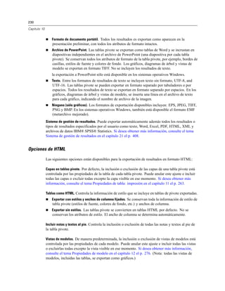 230
Capítulo 10
 Formato de documento portátil. Todos los resultados es exportan como aparecen en la
presentación preliminar, con todos los atributos de formato intactos.
 Archivo de PowerPoint. Las tablas pivote se exportan como tablas de Word y se incrustan en
diapositivas independientes en el archivo de PowerPoint (una diapositiva por cada tabla
pivote). Se conservan todos los atributos de formato de la tabla pivote, por ejemplo, bordes de
casillas, estilos de fuente y colores de fondo. Los gráficos, diagramas de árbol y vistas de
modelo se exportan en formato TIFF. No se incluyen los resultados de texto.
la exportación a PowerPoint sólo está disponible en los sistemas operativos Windows.
 Texto. Entre los formatos de resultados de texto se incluyen texto sin formato, UTF-8, and
UTF-16. Las tablas pivote se pueden exportar en formato separado por tabuladores o por
espacios. Todos los resultados de texto se exportan en formato separado por espacios. En los
gráficos, diagramas de árbol y vistas de modelo, se inserta una línea en el archivo de texto
para cada gráfico, indicando el nombre de archivo de la imagen.
 Ninguno (sólo gráficos). Los formatos de exportación disponibles incluyen: EPS, JPEG, TIFF,
PNG y BMP. En los sistemas operativos Windows, también está disponible el formato EMF
(metarchivo mejorado).
Sistema de gestión de resultados. Puede exportar automáticamente además todos los resultados o
tipos de resultados especificados por el usuario como texto, Word, Excel, PDF, HTML, XML y
archivos de datos IBM® SPSS® Statistics. Si desea obtener más información, consulte el tema
Sistema de gestión de resultados en el capítulo 21 el p. 408.
Opciones de HTML
Las siguientes opciones están disponibles para la exportación de resultados en formato HTML:
Capas en tablas pivote. Por defecto, la inclusión o exclusión de las capas de una tabla pivote está
controlada por las propiedades de la tabla de cada tabla pivote. Puede anular este ajuste e incluir
todas las capas o excluir todas excepto la capa visible en ese momento. Si desea obtener más
información, consulte el tema Propiedades de tabla: impresión en el capítulo 11 el p. 263.
Tablas como HTML. Controla la información de estilo que se incluye en tablas de pivote exportadas.
 Exportar con estilos y anchos de columna fijados. Se conservan toda la información de estilo de
tabla pivote (estilos de fuente, colores de fondo, etc.) y anchos de columna.
 Exportar sin estilos. Las tablas pivote se convierten en tablas HTML por defecto. No se
conservan los atributos de estilo. El ancho de columna se determina automáticamente.
Incluir notas y textos al pie. Controla la inclusión o exclusión de todas las notas y textos al pie de
la tabla pivote.
Vistas de modelos. De manera predeterminada, la inclusión o exclusión de vistas de modelos está
controlada por las propiedades de cada modelo. Puede anular este ajuste e incluir todas las vistas
o excluirlas todas excepto la vista visible en ese momento. Si desea obtener más información,
consulte el tema Propiedades de modelo en el capítulo 12 el p. 276. (Nota: todas las vistas de
modelos, incluidas las tablas, se exportan como gráficos.)
 