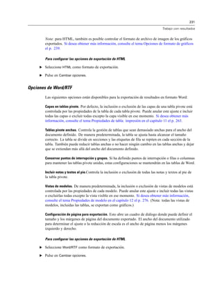 231
Trabajo con resultados
Nota: para HTML, también es posible controlar el formato de archivo de imagen de los gráficos
exportados. Si desea obtener más información, consulte el tema Opciones de formato de gráficos
el p. 239.
Para configurar las opciones de exportación de HTML
E Seleccione HTML como formato de exportación.
E Pulse en Cambiar opciones.
Opciones de Word/RTF
Las siguientes opciones están disponibles para la exportación de resultados en formato Word:
Capas en tablas pivote. Por defecto, la inclusión o exclusión de las capas de una tabla pivote está
controlada por las propiedades de la tabla de cada tabla pivote. Puede anular este ajuste e incluir
todas las capas o excluir todas excepto la capa visible en ese momento. Si desea obtener más
información, consulte el tema Propiedades de tabla: impresión en el capítulo 11 el p. 263.
Tablas pivote anchas. Controla la gestión de tablas que sean demasiado anchas para el ancho del
documento definido. De manera predeterminada, la tabla se ajusta hasta alcanzar el tamaño
correcto. La tabla se divide en secciones y las etiquetas de fila se repiten en cada sección de la
tabla. También puede reducir tablas anchas o no hacer ningún cambio en las tablas anchas y dejar
que se extiendan más allá del ancho del documento definido.
Conservar puntos de interrupción y grupos. Si ha definido puntos de interrupción o filas o columnas
para mantener las tablas pivote unidas, estas configuraciones se mantendrán en las tablas de Word.
Incluir notas y textos al pie.Controla la inclusión o exclusión de todas las notas y textos al pie de
la tabla pivote.
Vistas de modelos. De manera predeterminada, la inclusión o exclusión de vistas de modelos está
controlada por las propiedades de cada modelo. Puede anular este ajuste e incluir todas las vistas
o excluirlas todas excepto la vista visible en ese momento. Si desea obtener más información,
consulte el tema Propiedades de modelo en el capítulo 12 el p. 276. (Nota: todas las vistas de
modelos, incluidas las tablas, se exportan como gráficos.)
Configuración de página para exportación. Esto abre un cuadro de diálogo donde puede definir el
tamaño y los márgenes de página del documento exportado. El ancho del documento utilizado
para determinar el ajuste o la reducción de escala es el ancho de página menos los márgenes
izquierdo y derecho.
Para configurar las opciones de exportación de HTML
E Seleccione Word/RTF como formato de exportación.
E Pulse en Cambiar opciones.
 
