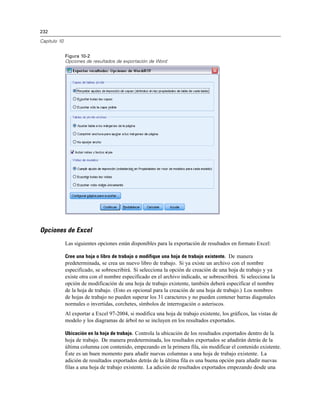 232
Capítulo 10
Figura 10-2
Opciones de resultados de exportación de Word
Opciones de Excel
Las siguientes opciones están disponibles para la exportación de resultados en formato Excel:
Cree una hoja o libro de trabajo o modifique una hoja de trabajo existente. De manera
predeterminada, se crea un nuevo libro de trabajo. Si ya existe un archivo con el nombre
especificado, se sobrescribirá. Si selecciona la opción de creación de una hoja de trabajo y ya
existe otra con el nombre especificado en el archivo indicado, se sobrescribirá. Si selecciona la
opción de modificación de una hoja de trabajo existente, también deberá especificar el nombre
de la hoja de trabajo. (Esto es opcional para la creación de una hoja de trabajo.) Los nombres
de hojas de trabajo no pueden superar los 31 caracteres y no pueden contener barras diagonales
normales o invertidas, corchetes, símbolos de interrogación o asteriscos.
Al exportar a Excel 97-2004, si modifica una hoja de trabajo existente, los gráficos, las vistas de
modelo y los diagramas de árbol no se incluyen en los resultados exportados.
Ubicación en la hoja de trabajo. Controla la ubicación de los resultados exportados dentro de la
hoja de trabajo. De manera predeterminada, los resultados exportados se añadirán detrás de la
última columna con contenido, empezando en la primera fila, sin modificar el contenido existente.
Éste es un buen momento para añadir nuevas columnas a una hoja de trabajo existente. La
adición de resultados exportados detrás de la última fila es una buena opción para añadir nuevas
filas a una hoja de trabajo existente. La adición de resultados exportados empezando desde una
 