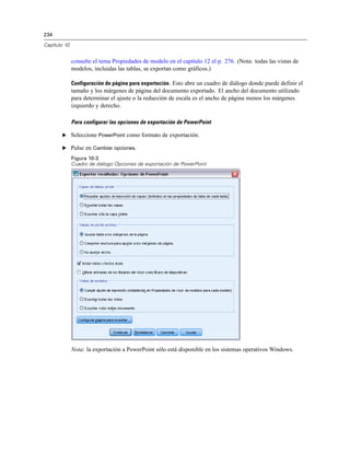 234
Capítulo 10
consulte el tema Propiedades de modelo en el capítulo 12 el p. 276. (Nota: todas las vistas de
modelos, incluidas las tablas, se exportan como gráficos.)
Configuración de página para exportación. Esto abre un cuadro de diálogo donde puede definir el
tamaño y los márgenes de página del documento exportado. El ancho del documento utilizado
para determinar el ajuste o la reducción de escala es el ancho de página menos los márgenes
izquierdo y derecho.
Para configurar las opciones de exportación de PowerPoint
E Seleccione PowerPoint como formato de exportación.
E Pulse en Cambiar opciones.
Figura 10-3
Cuadro de diálogo Opciones de exportación de PowerPoint
Nota: la exportación a PowerPoint sólo está disponible en los sistemas operativos Windows.
 