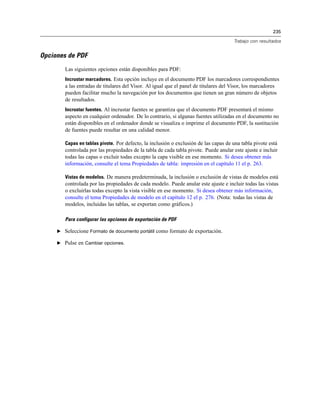 235
Trabajo con resultados
Opciones de PDF
Las siguientes opciones están disponibles para PDF:
Incrustar marcadores. Esta opción incluye en el documento PDF los marcadores correspondientes
a las entradas de titulares del Visor. Al igual que el panel de titulares del Visor, los marcadores
pueden facilitar mucho la navegación por los documentos que tienen un gran número de objetos
de resultados.
Incrustar fuentes. Al incrustar fuentes se garantiza que el documento PDF presentará el mismo
aspecto en cualquier ordenador. De lo contrario, si algunas fuentes utilizadas en el documento no
están disponibles en el ordenador donde se visualiza o imprime el documento PDF, la sustitución
de fuentes puede resultar en una calidad menor.
Capas en tablas pivote. Por defecto, la inclusión o exclusión de las capas de una tabla pivote está
controlada por las propiedades de la tabla de cada tabla pivote. Puede anular este ajuste e incluir
todas las capas o excluir todas excepto la capa visible en ese momento. Si desea obtener más
información, consulte el tema Propiedades de tabla: impresión en el capítulo 11 el p. 263.
Vistas de modelos. De manera predeterminada, la inclusión o exclusión de vistas de modelos está
controlada por las propiedades de cada modelo. Puede anular este ajuste e incluir todas las vistas
o excluirlas todas excepto la vista visible en ese momento. Si desea obtener más información,
consulte el tema Propiedades de modelo en el capítulo 12 el p. 276. (Nota: todas las vistas de
modelos, incluidas las tablas, se exportan como gráficos.)
Para configurar las opciones de exportación de PDF
E Seleccione Formato de documento portátil como formato de exportación.
E Pulse en Cambiar opciones.
 