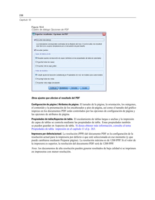 236
Capítulo 10
Figura 10-4
Cuadro de diálogo Opciones de PDF
Otros ajustes que afectan al resultado del PDF
Configuración de página / Atributos de página. El tamaño de la página, la orientación, los márgenes,
el contenido y la presentación de los encabezados y pies de página, así como el tamaño del gráfico
impreso en los documentos PDF están controlados por las opciones de configuración de página y
las opciones de atributos de página.
Propiedades de tabla/Aspectos de tabla. El escalamiento de tablas largas o anchas y la impresión
de capas de tablas se controla mediante las propiedades de tabla. Estas propiedades también
se pueden guardar en Aspectos de tabla. Si desea obtener más información, consulte el tema
Propiedades de tabla: impresión en el capítulo 11 el p. 263.
Impresora por defecto/actual. La resolución (PPP) del documento PDF es la configuración de la
resolución actual para la impresora por defecto o que esté seleccionada en ese momento (y que
puede cambiarse mediante Preparar página). La resolución máxima es de 1200 PPP. Si el valor de
la impresora es superior, la resolución del documento PDF será de 1200 PPP.
Nota: los documentos de alta resolución pueden generar resultados de baja calidad si se imprimen
en impresoras con menor resolución.
 