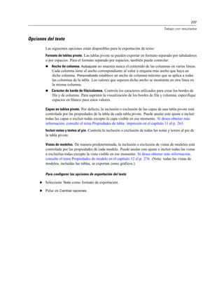 237
Trabajo con resultados
Opciones del texto
Las siguientes opciones están disponibles para la exportación de texto:
Formato de tablas pivote. Las tablas pivote se pueden exportar en formato separado por tabuladores
o por espacios. Para el formato separado por espacios, también puede controlar:
 Ancho de columna. Autoajuste no muestra nunca el contenido de las columnas en varias líneas.
Cada columna tiene el ancho correspondiente al valor o etiqueta más ancho que haya en
dicha columna. Personalizado establece un ancho de columna máximo que se aplica a todas
las columnas de la tabla. Los valores que superen dicho ancho se mostrarán en otra línea en
la misma columna.
 Carácter de borde de fila/columna. Controla los caracteres utilizados para crear los bordes de
fila y de columna. Para suprimir la visualización de los bordes de fila y columna, especifique
espacios en blanco para estos valores.
Capas en tablas pivote. Por defecto, la inclusión o exclusión de las capas de una tabla pivote está
controlada por las propiedades de la tabla de cada tabla pivote. Puede anular este ajuste e incluir
todas las capas o excluir todas excepto la capa visible en ese momento. Si desea obtener más
información, consulte el tema Propiedades de tabla: impresión en el capítulo 11 el p. 263.
Incluir notas y textos al pie. Controla la inclusión o exclusión de todas las notas y textos al pie de
la tabla pivote.
Vistas de modelos. De manera predeterminada, la inclusión o exclusión de vistas de modelos está
controlada por las propiedades de cada modelo. Puede anular este ajuste e incluir todas las vistas
o excluirlas todas excepto la vista visible en ese momento. Si desea obtener más información,
consulte el tema Propiedades de modelo en el capítulo 12 el p. 276. (Nota: todas las vistas de
modelos, incluidas las tablas, se exportan como gráficos.)
Para configurar las opciones de exportación del texto
E Seleccione Texto como formato de exportación.
E Pulse en Cambiar opciones.
 