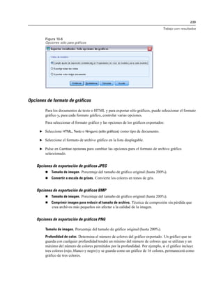 239
Trabajo con resultados
Figura 10-6
Opciones sólo para gráficos
Opciones de formato de gráficos
Para los documentos de texto o HTML y para exportar sólo gráficos, puede seleccionar el formato
gráfico y, para cada formato gráfico, controlar varias opciones.
Para seleccionar el formato gráfico y las opciones de los gráficos exportados:
E Seleccione HTML, Texto o Ninguno (sólo gráficos) como tipo de documento.
E Seleccione el formato de archivo gráfico en la lista desplegable.
E Pulse en Cambiar opciones para cambiar las opciones para el formato de archivo gráfico
seleccionado.
Opciones de exportación de gráficos JPEG
 Tamaño de imagen. Porcentaje del tamaño de gráfico original (hasta 200%).
 Convertir a escala de grises. Convierte los colores en tonos de gris.
Opciones de exportación de gráficos BMP
 Tamaño de imagen. Porcentaje del tamaño de gráfico original (hasta 200%).
 Comprimir imagen para reducir el tamaño de archivo. Técnica de compresión sin pérdida que
crea archivos más pequeños sin afectar a la calidad de la imagen.
Opciones de exportación de gráficos PNG
Tamaño de imagen. Porcentaje del tamaño de gráfico original (hasta 200%).
Profundidad de color. Determina el número de colores del gráfico exportado. Un gráfico que se
guarda con cualquier profundidad tendrá un mínimo del número de colores que se utilizan y un
máximo del número de colores permitidos por la profundidad. Por ejemplo, si el gráfico incluye
tres colores (rojo, blanco y negro) y se guarda como un gráfico de 16 colores, permanecerá como
gráfico de tres colores.
 