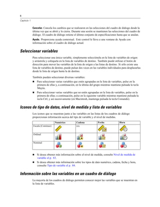 6
Capítulo 1
Cancelar. Cancela los cambios que se realizaron en las selecciones del cuadro de diálogo desde la
última vez que se abrió y lo cierra. Durante una sesión se mantienen las selecciones del cuadro de
diálogo. El cuadro de diálogo retiene el último conjunto de especificaciones hasta que se anulan.
Ayuda. Proporciona ayuda contextual. Este control le lleva a una ventana de Ayuda con
información sobre el cuadro de diálogo actual.
Seleccionar variables
Para seleccionar una única variable, simplemente selecciónela en la lista de variables de origen
y arrástrela y colóquela en la lista de variables de destino. También puede utilizar el botón de
dirección para mover las variables de la lista de origen a las listas de destino. Si sólo existe una
lista de variables de destino, puede pulsar dos veces en las variables individuales para desplazarlas
desde la lista de origen hasta la de destino.
También pueden seleccionar diversas variables:
 Para seleccionar varias variables que estén agrupadas en la lista de variables, pulse en la
primera de ellas y, a continuación, en la última del grupo mientras mantiene pulsada la tecla
Mayús.
 Para seleccionar varias variables que no estén agrupadas en la lista de variables, pulse en la
primera de ellas; a continuación, pulse en la siguiente variable mientras mantiene pulsada la
tecla Ctrl, y así sucesivamente (en Macintosh, mantenga pulsada la tecla Comando).
Iconos de tipo de datos, nivel de medida y lista de variables
Los iconos que se muestran junto a las variables en las listas de los cuadros de diálogo
proporcionan información acerca del tipo de variable y el nivel de medidas.
Numérico Cadena Fecha Hora
Escala (Continuo) n/a
Ordinal
Nominal
 Si desea obtener más información sobre el nivel de medida, consulte Nivel de medida de
variable el p. 83.
 Si desea obtener más información sobre los tipos de dato numérico, cadena, fecha y hora,
consulte Tipo de variable el p. 84.
Información sobre las variables en un cuadro de diálogo
La mayoría de los cuadros de diálogo permiten conocer mejor las variables que se muestran en
la lista de variables.
 