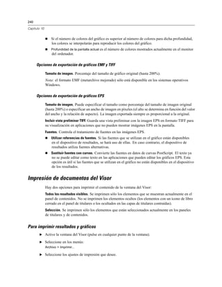 240
Capítulo 10
 Si el número de colores del gráfico es superior al número de colores para dicha profundidad,
los colores se interpolarán para reproducir los colores del gráfico.
 Profundidad de la pantalla actual es el número de colores mostrados actualmente en el monitor
del ordenador.
Opciones de exportación de gráficos EMF y TIFF
Tamaño de imagen. Porcentaje del tamaño de gráfico original (hasta 200%).
Nota: el formato EMF (metarchivo mejorado) sólo está disponible en los sistemas operativos
Windows.
Opciones de exportación de gráficos EPS
Tamaño de imagen. Puede especificar el tamaño como porcentaje del tamaño de imagen original
(hasta 200%) o especificar un ancho de imagen en píxeles (el alto se determina en función del valor
del ancho y la relación de aspecto). La imagen exportada siempre es proporcional a la original.
Incluir vista preliminar TIFF. Guarda una vista preliminar con la imagen EPS en formato TIFF para
su visualización en aplicaciones que no pueden mostrar imágenes EPS en la pantalla.
Fuentes. Controla el tratamiento de fuentes en las imágenes EPS.
 Utilizar referencias de fuentes. Si las fuentes que se utilizan en el gráfico están disponibles
en el dispositivo de resultados, se hará uso de ellas. En caso contrario, el dispositivo de
resultados utiliza fuentes alternativas.
 Sustituir fuentes con curvas. Convierte las fuentes en datos de curvas PostScript. El texto ya
no se puede editar como texto en las aplicaciones que pueden editar los gráficos EPS. Esta
opción es útil si las fuentes que se utilizan en el gráfico no están disponibles en el dispositivo
de los resultados.
Impresión de documentos del Visor
Hay dos opciones para imprimir el contenido de la ventana del Visor:
Todos los resultados visibles. Se imprimen sólo los elementos que se muestran actualmente en el
panel de contenidos. No se imprimen los elementos ocultos (los elementos con un icono de libro
cerrado en el panel de titulares o los ocultados en las capas de titulares contraídas).
Selección. Se imprimen sólo los elementos que están seleccionados actualmente en los paneles
de titulares y de contenidos.
Para imprimir resultados y gráficos
E Active la ventana del Visor (pulse en cualquier punto de la ventana).
E Seleccione en los menús:
Archivo > Imprimir...
E Seleccione los ajustes de impresión que desee.
 