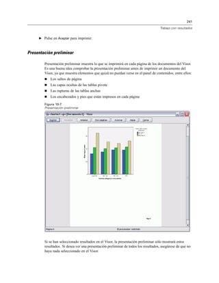 241
Trabajo con resultados
E Pulse en Aceptar para imprimir.
Presentación preliminar
Presentación preliminar muestra lo que se imprimirá en cada página de los documentos del Visor.
Es una buena idea comprobar la presentación preliminar antes de imprimir un documento del
Visor, ya que muestra elementos que quizá no puedan verse en el panel de contenidos; entre ellos:
 Los saltos de página
 Las capas ocultas de las tablas pivote
 Las rupturas de las tablas anchas
 Los encabezados y pies que están impresos en cada página
Figura 10-7
Presentación preliminar
Si se han seleccionado resultados en el Visor, la presentación preliminar sólo mostrará estos
resultados. Si desea ver una presentación preliminar de todos los resultados, asegúrese de que no
haya nada seleccionado en el Visor.
 