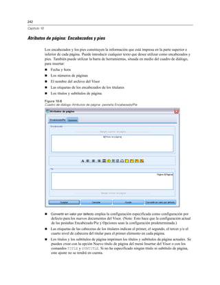 242
Capítulo 10
Atributos de página: Encabezados y pies
Los encabezados y los pies constituyen la información que está impresa en la parte superior e
inferior de cada página. Puede introducir cualquier texto que desee utilizar como encabezados y
pies. También puede utilizar la barra de herramientas, situada en medio del cuadro de diálogo,
para insertar:
 Fecha y hora
 Los números de páginas
 El nombre del archivo del Visor
 Las etiquetas de los encabezados de los titulares
 Los títulos y subtítulos de página.
Figura 10-8
Cuadro de diálogo Atributos de página: pestaña Encabezado/Pie
 Convertir en valor por defecto emplea la configuración especificada como configuración por
defecto para los nuevos documentos del Visor. (Nota: Esto hace que la configuración actual
de las pestañas Encabezado/Pie y Opciones sean la configuración predeterminada.)
 Las etiquetas de las cabeceras de los titulares indican el primer, el segundo, el tercer y/o el
cuarto nivel de cabecera del titular para el primer elemento en cada página.
 Los títulos y los subtítulos de página imprimen los títulos y subtítulos de página actuales. Se
pueden crear con la opción Nuevo título de página del menú Insertar del Visor o con los
comandos TITLE y SUBTITLE. Si no ha especificado ningún título ni subtítulo de página,
este ajuste no se tendrá en cuenta.
 