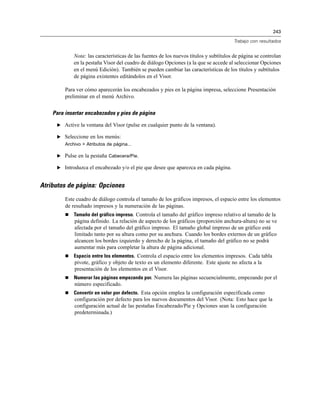 243
Trabajo con resultados
Nota: las características de las fuentes de los nuevos títulos y subtítulos de página se controlan
en la pestaña Visor del cuadro de diálogo Opciones (a la que se accede al seleccionar Opciones
en el menú Edición). También se pueden cambiar las características de los títulos y subtítulos
de página existentes editándolos en el Visor.
Para ver cómo aparecerán los encabezados y pies en la página impresa, seleccione Presentación
preliminar en el menú Archivo.
Para insertar encabezados y pies de página
E Active la ventana del Visor (pulse en cualquier punto de la ventana).
E Seleccione en los menús:
Archivo > Atributos de página...
E Pulse en la pestaña Cabecera/Pie.
E Introduzca el encabezado y/o el pie que desee que aparezca en cada página.
Atributos de página: Opciones
Este cuadro de diálogo controla el tamaño de los gráficos impresos, el espacio entre los elementos
de resultado impresos y la numeración de las páginas.
 Tamaño del gráfico impreso. Controla el tamaño del gráfico impreso relativo al tamaño de la
página definido. La relación de aspecto de los gráficos (proporción anchura-altura) no se ve
afectada por el tamaño del gráfico impreso. El tamaño global impreso de un gráfico está
limitado tanto por su altura como por su anchura. Cuando los bordes externos de un gráfico
alcancen los bordes izquierdo y derecho de la página, el tamaño del gráfico no se podrá
aumentar más para completar la altura de página adicional.
 Espacio entre los elementos. Controla el espacio entre los elementos impresos. Cada tabla
pivote, gráfico y objeto de texto es un elemento diferente. Este ajuste no afecta a la
presentación de los elementos en el Visor.
 Numerar las páginas empezando por. Numera las páginas secuencialmente, empezando por el
número especificado.
 Convertir en valor por defecto. Esta opción emplea la configuración especificada como
configuración por defecto para los nuevos documentos del Visor. (Nota: Esto hace que la
configuración actual de las pestañas Encabezado/Pie y Opciones sean la configuración
predeterminada.)
 