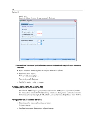 244
Capítulo 10
Figura 10-9
Cuadro de diálogo Atributos de página, pestaña Opciones
Para cambiar el tamaño del gráfico impreso, numeración de páginas y espacio entre elementos
impresos
E Active la ventana del Visor (pulse en cualquier punto de la ventana).
E Seleccione en los menús:
Archivo > Atributos de página...
E Pulse en la pestaña Opciones.
E Cambie los ajustes y pulse en Aceptar.
Almacenamiento de resultados
El contenido del Visor puede guardarse en un documento del Visor. El documento incluirá los
dos paneles de la ventana del Visor (titulares y contenidos). Para guardar los resultados en otros
formatos externos (por ejemplo, HTML o texto), utilice el comando Exportar del menú Archivo.
Para guardar un documento del Visor
E Seleccione en los menús de la ventana del Visor:
Archivo > Guardar
E Escriba el nombre del documento y pulse en Guardar.
 