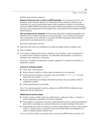 245
Trabajo con resultados
También puede intentar lo siguiente:
Bloquear archivos para evitar su edición en SPSS Smartreader. Si un documento de Visor está
bloqueado, podrá manipular tablas pivote (intercambiar filas y columnas, cambiar la capa
visualizada, etc.) pero no podrá editar ninguna salida ni guardar los cambios en el documento
de Visor en IBM® SPSS® Smartreader (un producto diferente para trabajar con los documentos
del Visor). Esta configuración no tiene ningún efecto en documentos de Visor abiertos en IBM®
SPSS® Statistics.
Cifre los archivos con una contraseña. Puede proteger información confidencial guardada en un
documento Visor cifrando el documento con una contraseña. Una vez cifrado, el documento
solo se puede abrir con la contraseña. Los usuarios de SPSS Smartreader también deberán
proporcionar la contraseña para abrir el archivo.
Para cifrar un documento del Visor:
E Seleccione Cifrar archivo con contraseña en el cuadro de diálogo Guardar resultados como.
E Pulse en Guardar.
E En el cuadro de diálogo Cifrar archivo, introduzca una contraseña y vuelva a introducirla en
el cuadro de texto Confirmar contraseña. Las contraseñas están limitadas a 10 caracteres y
distinguen entre mayúsculas y minúsculas.
Advertencia: Si pierde las contraseñas, no podrá recuperarlas. Si se pierde la contraseña, no
podrá abrir el archivo.
Creación de contraseñas seguras
 Utilice ocho o más caracteres.
 Incluya números, símbolos e incluso signos de puntuación en su contraseña.
 Evite secuencias de números o caracteres como, por ejemplo, "123" y "abc", así como
repeticiones; por ejemplo, "111aaa".
 No cree contraseñas que contengan información personal como, por ejemplo, fechas de
cumpleaños o apodos.
 Cambie periódicamente la contraseña.
Nota: No se permite guardar los archivos cifrados en un IBM® SPSS® Collaboration and
Deployment Services Repository.
Modificación de archivos cifrados
 Si abre un archivo cifrado, realice las modificaciones y seleccione Archivo > Guardar; el
archivo modificado se guardará con la misma contraseña.
 Puede cambiar la contraseña en un archivo cifrado abriendo el archivo, repita el procedimiento
para cifrarlo y especifique una contraseña diferente en el cuadro de diálogo Cifrar archivo.
 Puede guardar una versión no cifrada de un archivo cifrado abriendo el archivo, seleccionando
Archivo > Guardar como y cancelando la selección de Cifrar archivo con contraseña en el
cuadro de diálogo Guardar resultado como.
Nota: Los archivos cifrados no se pueden abrir en versiones de SPSS Statistics anteriores a 21.
 