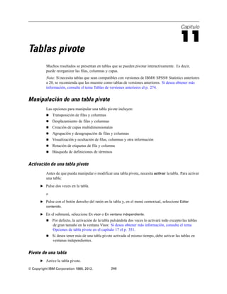 Capítulo
11
Tablas pivote
Muchos resultados se presentan en tablas que se pueden pivotar interactivamente. Es decir,
puede reorganizar las filas, columnas y capas.
Nota: Si necesita tablas que sean compatibles con versiones de IBM® SPSS® Statistics anteriores
a 20, se recomienda que las muestre como tablas de versiones anteriores. Si desea obtener más
información, consulte el tema Tablas de versiones anteriores el p. 274.
Manipulación de una tabla pivote
Las opciones para manipular una tabla pivote incluyen:
 Transposición de filas y columnas
 Desplazamiento de filas y columnas
 Creación de capas multidimensionales
 Agrupación y desagrupación de filas y columnas
 Visualización y ocultación de filas, columnas y otra información
 Rotación de etiquetas de fila y columna
 Búsqueda de definiciones de términos
Activación de una tabla pivote
Antes de que pueda manipular o modificar una tabla pivote, necesita activar la tabla. Para activar
una tabla:
E Pulse dos veces en la tabla.
o
E Pulse con el botón derecho del ratón en la tabla y, en el menú contextual, seleccione Editar
contenido.
E En el submenú, seleccione En visor o En ventana independiente.
 Por defecto, la activación de la tabla pulsándola dos veces lo activará todo excepto las tablas
de gran tamaño en la ventana Visor. Si desea obtener más información, consulte el tema
Opciones de tabla pivote en el capítulo 17 el p. 351.
 Si desea tener más de una tabla pivote activada al mismo tiempo, debe activar las tablas en
ventanas independientes.
Pivote de una tabla
E Active la tabla pivote.
© Copyright IBM Corporation 1989, 2012. 246
 