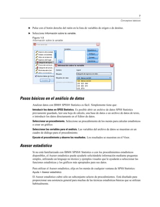 7
Conceptos básicos
E Pulse con el botón derecho del ratón en la lista de variables de origen o de destino.
E Seleccione Información sobre la variable.
Figura 1-3
Información sobre la variable
Pasos básicos en el análisis de datos
Analizar datos con IBM® SPSS® Statistics es fácil. Simplemente tiene que:
Introducir los datos en SPSS Statistics. Es posible abrir un archivo de datos SPSS Statistics
previamente guardado, leer una hoja de cálculo, una base de datos o un archivo de datos de texto,
o introducir los datos directamente en el Editor de datos.
Seleccionar un procedimiento. Seleccione un procedimiento de los menús para calcular estadísticos
o crear un gráfico.
Seleccionar las variables para el análisis. Las variables del archivo de datos se muestran en un
cuadro de diálogo para el procedimiento.
Ejecute el procedimiento y observe los resultados. Los resultados se muestran en el Visor.
Asesor estadístico
Si no está familiarizado con IBM® SPSS® Statistics o con los procedimientos estadísticos
disponibles, el Asesor estadístico puede ayudarle solicitándole información mediante preguntas
simples, utilizando un lenguaje no técnico y ejemplos visuales que le ayudarán a seleccionar las
funciones estadísticas y los gráficos más apropiados para sus datos.
Para utilizar el Asesor estadístico, elija en los menús de cualquier ventana de SPSS Statistics:
Ayuda > Asesor estadístico
El Asesor estadístico cubre sólo un subconjunto selecto de procedimientos. Está diseñado para
proporcionar una asistencia general para muchas de las técnicas estadísticas básicas que se utilizan
habitualmente.
 