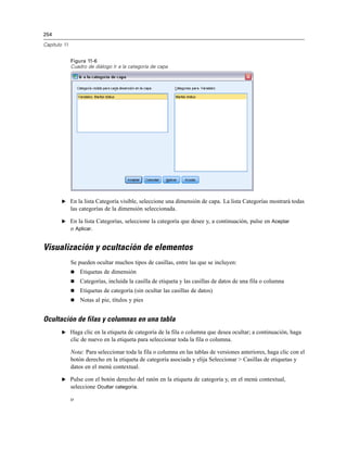 254
Capítulo 11
Figura 11-6
Cuadro de diálogo Ir a la categoría de capa
E En la lista Categoría visible, seleccione una dimensión de capa. La lista Categorías mostrará todas
las categorías de la dimensión seleccionada.
E En la lista Categorías, seleccione la categoría que desee y, a continuación, pulse en Aceptar
o Aplicar.
Visualización y ocultación de elementos
Se pueden ocultar muchos tipos de casillas, entre las que se incluyen:
 Etiquetas de dimensión
 Categorías, incluida la casilla de etiqueta y las casillas de datos de una fila o columna
 Etiquetas de categoría (sin ocultar las casillas de datos)
 Notas al pie, títulos y pies
Ocultación de filas y columnas en una tabla
E Haga clic en la etiqueta de categoría de la fila o columna que desea ocultar; a continuación, haga
clic de nuevo en la etiqueta para seleccionar toda la fila o columna.
Nota: Para seleccionar toda la fila o columna en las tablas de versiones anteriores, haga clic con el
botón derecho en la etiqueta de categoría asociada y elija Seleccionar > Casillas de etiquetas y
datos en el menú contextual.
E Pulse con el botón derecho del ratón en la etiqueta de categoría y, en el menú contextual,
seleccione Ocultar categoría.
o
 