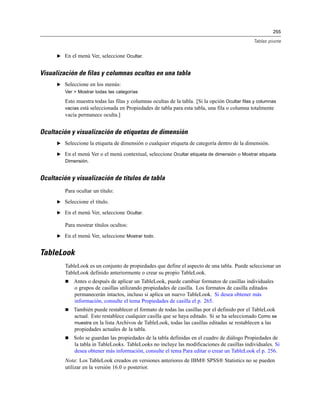 255
Tablas pivote
E En el menú Ver, seleccione Ocultar.
Visualización de filas y columnas ocultas en una tabla
E Seleccione en los menús:
Ver > Mostrar todas las categorías
Esto muestra todas las filas y columnas ocultas de la tabla. [Si la opción Ocultar filas y columnas
vacías está seleccionada en Propiedades de tabla para esta tabla, una fila o columna totalmente
vacía permanece oculta.]
Ocultación y visualización de etiquetas de dimensión
E Seleccione la etiqueta de dimensión o cualquier etiqueta de categoría dentro de la dimensión.
E En el menú Ver o el menú contextual, seleccione Ocultar etiqueta de dimensión o Mostrar etiqueta
Dimensión.
Ocultación y visualización de títulos de tabla
Para ocultar un título:
E Seleccione el título.
E En el menú Ver, seleccione Ocultar.
Para mostrar títulos ocultos:
E En el menú Ver, seleccione Mostrar todo.
TableLook
TableLook es un conjunto de propiedades que define el aspecto de una tabla. Puede seleccionar un
TableLook definido anteriormente o crear su propio TableLook.
 Antes o después de aplicar un TableLook, puede cambiar formatos de casillas individuales
o grupos de casillas utilizando propiedades de casilla. Los formatos de casilla editados
permanecerán intactos, incluso si aplica un nuevo TableLook. Si desea obtener más
información, consulte el tema Propiedades de casilla el p. 265.
 También puede restablecer el formato de todas las casillas por el definido por el TableLook
actual. Esto restablece cualquier casilla que se haya editado. Si se ha seleccionado Como se
muestra en la lista Archivos de TableLook, todas las casillas editadas se restablecen a las
propiedades actuales de la tabla.
 Solo se guardan las propiedades de la tabla definidas en el cuadro de diálogo Propiedades de
la tabla in TableLooks. TableLooks no incluye las modificaciones de casillas individuales. Si
desea obtener más información, consulte el tema Para editar o crear un TableLook el p. 256.
Nota: Los TableLook creados en versiones anteriores de IBM® SPSS® Statistics no se pueden
utilizar en la versión 16.0 o posterior.
 