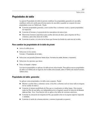257
Tablas pivote
Propiedades de tabla
La opción Propiedades de tabla le permite establecer las propiedades generales de una tabla,
establecer estilos de casilla para diversas partes de una tabla y guardar un conjunto de estas
propiedades como un TableLook. Puede:
 Controlar propiedades generales, como ocultar filas o columnas vacías y ajustar propiedades
de impresión.
 Controlar el formato y la posición de los marcadores de notas al pie.
 Determinar formatos específicos para casillas del área de datos, para etiquetas de fila y
columna y para otras áreas de la tabla.
 Controlar el ancho y el color de las líneas que forman los bordes de cada área de la tabla.
Para cambiar las propiedades de la tabla de pivote:
E Active la tabla pivote.
E Seleccione en los menús:
Formato > Propiedades de la tabla...
E Seleccione una pestaña [General, Notas al pie, Formatos de casilla, Bordes o Impresión].
E Seleccione las opciones que desee.
E Pulse en Aceptar o Aplicar.
Las nuevas propiedades se aplican a la tabla pivote seleccionada. Para aplicar nuevas propiedades
de tabla a un TableLook en lugar de sólo la tabla seleccionada, edite el TableLook (menú Formato,
TableLooks).
Propiedades de tabla: generales
Se aplican varias propiedades a la tabla como conjunto. Puede:
 Mostrar u ocultar filas y columnas vacías. (Una fila o columna vacía no tiene nada en ninguna
de las casillas de datos.)
 Controlar el número predefinido de filas que se visualizarán en tablas largas. Para mostrar
todas las filas de una tabla, con independencia de su longitud, cancele la selección de Mostrar
tabla por filas. Nota: Esta función sólo se aplica a las tablas de versiones anteriores.
 Controlar la colocación de etiquetas de fila, que pueden estar en la esquina superior izquierda
o anidadas.
 Controlar el ancho de columna máximo y mínimo (expresado en puntos).
 