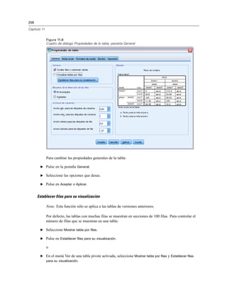 258
Capítulo 11
Figura 11-8
Cuadro de diálogo Propiedades de la tabla, pestaña General
Para cambiar las propiedades generales de la tabla:
E Pulse en la pestaña General.
E Seleccione las opciones que desee.
E Pulse en Aceptar o Aplicar.
Establecer filas para su visualización
Nota: Esta función sólo se aplica a las tablas de versiones anteriores.
Por defecto, las tablas con muchas filas se muestran en secciones de 100 filas. Para controlar el
número de filas que se muestran en una tabla:
E Seleccione Mostrar tabla por filas.
E Pulse en Establecer filas para su visualización.
o
E En el menú Ver de una tabla pivote activada, seleccione Mostrar tabla por filas y Establecer filas
para su visualización.
 