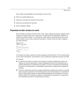 261
Tablas pivote
Para cambiar las propiedades de los marcadores de notas al pie:
E Pulse en la pestaña Notas al pie.
E Seleccione un formato de número de notas al pie.
E Seleccione una posición de marcador.
E Pulse en Aceptar o Aplicar.
Propiedades de tabla: formatos de casilla
Para el formato, una tabla se divide en áreas: título, capas, etiquetas de esquina, etiquetas de fila,
etiquetas de columna, datos, pie y notas al pie. En cada área de una tabla puede modificar los
formatos de casilla asociados. Los formatos de casilla incluyen características de texto (como
fuente, tamaño, color y estilo), alineación horizontal y vertical, colores de fondo y márgenes
de casilla interiores.
Figura 11-13
Áreas de una tabla
Los formatos de casilla se aplican a las áreas (categorías de información). No son características
de las casillas individuales. Esta distinción es una consideración importante al pivotar una tabla.
Por ejemplo:
 Si especifica una fuente en negrita como formato de casilla de etiquetas de columna, las
etiquetas de columna aparecerán en negrita independientemente de la información que se
muestre actualmente en la dimensión de columna. Si mueve un elemento de la dimensión
de columna a otra dimensión, no mantendrá la característica en negrita de las etiquetas de
columna.
 Si pone las etiquetas de columna en negrita simplemente resaltando las casillas en una tabla
pivote activada y pulsando en el botón Negrita de la barra de herramientas, el contenido de
dichas casillas seguirá estando en negrita independientemente de la dimensión a la que lo
traslade; además, las etiquetas de columna no mantendrán la característica en negrita para
otros elementos que mueva a la dimensión de columna.
 