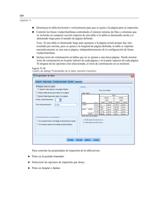 264
Capítulo 11
 Disminuya la tabla horizontal o verticalmente para que se ajuste a la página para su impresión.
 Controle las líneas viudas/huérfanas controlando el número mínimo de filas y columnas que
se incluirán en cualquier sección impresa de una tabla si la tabla es demasiado ancha y/o
demasiado larga para el tamaño de página definido.
Nota: Si una tabla es demasiado larga para ajustarse a la página actual porque hay otro
resultado por encima, pero se ajusta a la longitud de página definida, la tabla se imprime
automáticamente en una nueva página, independientemente de la configuración de líneas
viudas/huérfanas.
 Incluya texto de continuación en tablas que no se ajusten a una única página. Puede mostrar
texto de continuación en la parte inferior de cada página y en la parte superior de cada página.
Si ninguna de las opciones está seleccionada, el texto de continuación no se mostrará.
Figura 11-16
Cuadro de diálogo Propiedades de la tabla, pestaña Impresión
Para controlar las propiedades de impresión de la tabla pivote:
E Pulse en la pestaña Impresión.
E Seleccione las opciones de impresión que desee.
E Pulse en Aceptar o Aplicar.
 