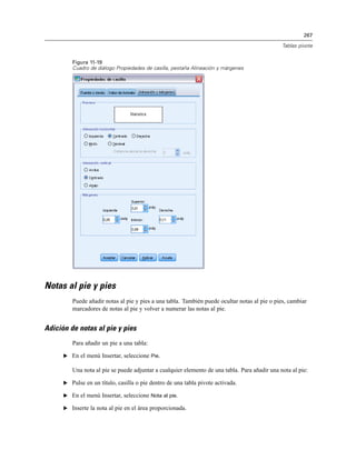 267
Tablas pivote
Figura 11-19
Cuadro de diálogo Propiedades de casilla, pestaña Alineación y márgenes
Notas al pie y pies
Puede añadir notas al pie y pies a una tabla. También puede ocultar notas al pie o pies, cambiar
marcadores de notas al pie y volver a numerar las notas al pie.
Adición de notas al pie y pies
Para añadir un pie a una tabla:
E En el menú Insertar, seleccione Pie.
Una nota al pie se puede adjuntar a cualquier elemento de una tabla. Para añadir una nota al pie:
E Pulse en un título, casilla o pie dentro de una tabla pivote activada.
E En el menú Insertar, seleccione Nota al pie.
E Inserte la nota al pie en el área proporcionada.
 