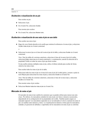 268
Capítulo 11
Ocultación o visualización de un pie
Para ocultar un pie:
E Seleccione el pie.
E En el menú Ver, seleccione Ocultar.
Para mostrar pies ocultos:
E En el menú Ver, seleccione Mostrar todo.
Ocultación o visualización de una nota al pie en una tabla
Para ocultar una nota al pie:
E Haga clic con el botón derecho en la casilla que contiene la referencia a la nota al pie y seleccione
Ocultar notas al pie en el menú contextual.
o
E Seleccione la nota al pie en el área de la nota al pie de la tabla y seleccione Ocultar en el menú
contextual.
Nota: Para las tablas de versiones anteriores, seleccione el área de la nota al pie de la tabla,
seleccione Editar nota al pie en el menú contextual y, a continuación, cancele la selección de la
propiedad Visible en todas las notas al pie que desee ocultar.
Si una casilla contiene múltiples notas al pie, utilice el último método para ocultar de forma
selectiva las notas al pie.
Para ocultar todas las notas al pie de la tabla:
E Seleccione todas las notas al pie en el área de la nota al pie de la tabla (pulse y arrastre o pulse la
tecla Mayús para seleccionar las notas al pie) y seleccione Ocultar en el menú Ver.
Nota: Para las tablas de versiones anteriores, seleccione el área de la nota al pie y seleccione
Ocultar en el menú Ver.
Para mostrar notas al pie ocultas:
E Seleccione Mostrar todas las notas al pie en el menú Ver.
Marcador de notas al pie
El marcador de notas al pie cambia los caracteres que se pueden utilizar para marcar una nota
al pie. Por defecto, los marcadores estándar de notas al pie son letras o números secuenciales,
dependiendo de la configuración de las propiedades de la tabla. También puede asignar un
marcador especial. Los marcadores especiales no se ven afectados al volver a numerar las notas al
pie o al cambiar entre números y letras. La visualización de números o letras para los marcadores
estándar y la posición de subíndice o superíndice de los marcadores de notas al pie se controlan
 