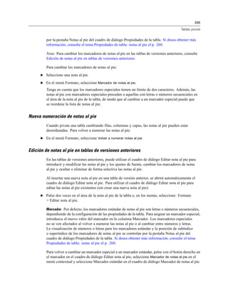 269
Tablas pivote
por la pestaña Notas al pie del cuadro de diálogo Propiedades de la tabla. Si desea obtener más
información, consulte el tema Propiedades de tabla: notas al pie el p. 260.
Nota: Para cambiar los marcadores de notas al pie en las tablas de versiones anteriores, consulte
Edición de notas al pie en tablas de versiones anteriores.
Para cambiar los marcadores de notas al pie:
E Seleccione una nota al pie.
E En el menú Formato, seleccione Marcador de notas al pie.
Tenga en cuenta que los marcadores especiales tienen un límite de dos caracteres. Además, las
notas al pie con marcadores especiales preceden a aquellas con letras o números secuenciales en
el área de la nota al pie de la tabla, de modo que al cambiar a un marcador especial puede que
se reordene la lista de notas al pie.
Nueva numeración de notas al pie
Cuando pivota una tabla cambiando filas, columnas y capas, las notas al pie pueden estar
desordenadas. Para volver a numerar las notas al pie:
E En el menú Formato, seleccione Volver a numerar notas al pie.
Edición de notas al pie en tablas de versiones anteriores
En las tablas de versiones anteriores, puede utilizar el cuadro de diálogo Editar nota al pie para
introducir y modificar las notas al pie y los ajustes de fuente, cambiar los marcadores de notas
al pie y ocultar o eliminar de forma selectiva las notas al pie.
Al insertar una nueva nota al pie en una tabla de versión anterior, se abrirá automáticamente el
cuadro de diálogo Editar nota al pie. Para utilizar el cuadro de diálogo Editar nota al pie para
editar las notas al pie existentes (sin crear una nueva nota al pie):
E Pulse dos veces en el área de la nota al pie de la tabla o, en los menús, seleccione: Formato
> Editar nota al pie.
Marcador. Por defecto, los marcadores estándar de notas al pie son letras o números secuenciales,
dependiendo de la configuración de las propiedades de la tabla. Para asignar un marcador especial,
introduzca el nuevo valor del marcador en la columna Marcador. Los marcadores especiales
no se ven afectados al volver a numerar las notas al pie o al cambiar entre números y letras.
La visualización de números o letras para los marcadores estándar y la posición de subíndice
o superíndice de los marcadores de notas al pie se controlan por la pestaña Notas al pie del
cuadro de diálogo Propiedades de la tabla. Si desea obtener más información, consulte el tema
Propiedades de tabla: notas al pie el p. 260.
Para volver a cambiar un marcador especial a un marcador estándar, pulse con el botón derecho en
el marcador en el cuadro de diálogo Editar nota al pie, seleccione Marcador de notas al pie en el
menú contextual y seleccione Marcador estándar en el cuadro de diálogo Marcador de notas al pie.
 