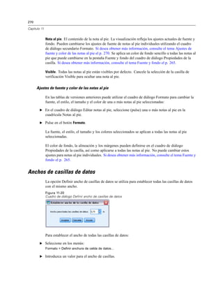 270
Capítulo 11
Nota al pie. El contenido de la nota al pie. La visualización refleja los ajustes actuales de fuente y
fondo. Pueden cambiarse los ajustes de fuente de notas al pie individuales utilizando el cuadro
de diálogo secundario Formato. Si desea obtener más información, consulte el tema Ajustes de
fuente y color de las notas al pie el p. 270. Se aplica un color de fondo sencillo a todas las notas al
pie que puede cambiarse en la pestaña Fuente y fondo del cuadro de diálogo Propiedades de la
casilla. Si desea obtener más información, consulte el tema Fuente y fondo el p. 265.
Visible. Todas las notas al pie están visibles por defecto. Cancele la selección de la casilla de
verificación Visible para ocultar una nota al pie.
Ajustes de fuente y color de las notas al pie
En las tablas de versiones anteriores puede utilizar el cuadro de diálogo Formato para cambiar la
fuente, el estilo, el tamaño y el color de una o más notas al pie seleccionadas:
E En el cuadro de diálogo Editar notas al pie, seleccione (pulse) una o más notas al pie en la
cuadrícula Notas al pie.
E Pulse en el botón Formato.
La fuente, el estilo, el tamaño y los colores seleccionados se aplican a todas las notas al pie
seleccionadas.
El color de fondo, la alineación y los márgenes pueden definirse en el cuadro de diálogo
Propiedades de la casilla, así como aplicarse a todas las notas al pie. No puede cambiar estos
ajustes para notas al pie individuales. Si desea obtener más información, consulte el tema Fuente y
fondo el p. 265.
Anchos de casillas de datos
La opción Definir ancho de casillas de datos se utiliza para establecer todas las casillas de datos
con el mismo ancho.
Figura 11-20
Cuadro de diálogo Definir ancho de casillas de datos
Para establecer el ancho de todas las casillas de datos:
E Seleccione en los menús:
Formato > Definir anchura de celda de datos...
E Introduzca un valor para el ancho de casillas.
 