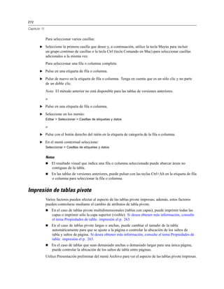 272
Capítulo 11
Para seleccionar varios casillas:
E Seleccione la primera casilla que desee y, a continuación, utilice la tecla Mayús para incluir
un grupo continuo de casillas o la tecla Ctrl (tecla Comando en Mac) para seleccionar casillas
adicionales a la misma vez.
Para seleccionar una fila o columna completa:
E Pulse en una etiqueta de fila o columna.
E Pulse de nuevo en la etiqueta de fila o columna. Tenga en cuenta que es un sólo clic y no parte
de un doble clic.
Nota: El método anterior no está disponible para las tablas de versiones anteriores.
o
E Pulse en una etiqueta de fila o columna.
E Seleccione en los menús:
Editar > Seleccionar > Casillas de etiquetas y datos
o
E Pulse con el botón derecho del ratón en la etiqueta de categoría de la fila o columna.
E En el menú contextual seleccione:
Seleccionar > Casillas de etiquetas y datos
Notas
 El resaltado visual que indica una fila o columna seleccionada puede abarcar áreas no
contiguas de la tabla.
 En las tablas de versiones anteriores, puede pulsar con las teclas Ctrl+Alt en la etiqueta de fila
o columna para seleccionar la fila o columna.
Impresión de tablas pivote
Varios factores pueden afectar al aspecto de las tablas pivote impresas; además, estos factores
pueden controlarse mediante el cambio de atributos de tabla pivote.
 En el caso de tablas pivote multidimensionales (tablas con capas), puede imprimir todas las
capas o imprimir sólo la capa superior (visible). Si desea obtener más información, consulte
el tema Propiedades de tabla: impresión el p. 263.
 En el caso de tablas pivote largas o anchas, puede cambiar el tamaño de la tabla
automáticamente para que se ajuste a la página o controlar la ubicación de los saltos de
tabla y saltos de página. Si desea obtener más información, consulte el tema Propiedades de
tabla: impresión el p. 263.
 En el caso de tablas que sean demasiado anchas o demasiado largas para una única página,
puede controlar la ubicación de los saltos de tabla entre páginas.
Utilice Presentación preliminar del menú Archivo para ver el aspecto de las tablas pivote impresas.
 