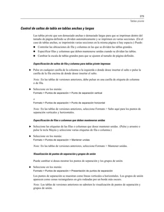 273
Tablas pivote
Control de saltos de tabla en tablas anchas y largas
Las tablas pivote que son demasiado anchas o demasiado largas para que se impriman dentro del
tamaño de página definido se dividen automáticamente y se imprimen en varias secciones. (En el
caso de tablas anchas, se imprimirán varias secciones en la misma página si hay espacio.) Puede:
 Controlar las ubicaciones de fila y columna en las que se dividen las tablas grandes.
 Especificar filas y columnas que deben mantenerse unidas cuando se dividan las tablas.
 Cambiar la escala de tablas grandes para que se ajusten al tamaño de página definido.
Especificación de saltos de fila y columna para tablas pivote impresas
E Pulse en cualquier casilla de la columna a la izquierda o donde desee insertar el salto o pulse la
casilla de la fila encima de donde desee insertar el salto.
Nota: En las tablas de versiones anteriores, debe pulsar en una casilla de etiqueta de columna
o de fila.
E Seleccione en los menús:
Formato > Puntos de separación > Punto de separación vertical
o
Formato > Puntos de separación > Punto de separación horizontal
Nota: En las tablas de versiones anteriores, seleccione Formato > Salto aquí para los puntos de
separación verticales y horizontales.
Especificación de filas o columnas que deben mantenerse unidas
E Seleccione las etiquetas de las filas o columnas que desee mantener unidas. (Pulse y arrastre o
pulse la tecla Mayús y seleccione varias etiquetas de fila o columna.)
E Seleccione en los menús:
Formato > Puntos de separación > Mantener unidas
Nota: En las tablas de versiones anteriores, seleccione Formato > Mantener unidas.
Visualización de puntos de separación y grupos de unión
Puede cambiar si desea mostrar los puntos de separación y los grupos de unión.
E Seleccione en los menús:
Formato > Puntos de separación > Presentación de puntos de separación
Los puntos de separación se muestran como líneas verticales u horizontales. Los grupos de unión
aparecen como zonas rectangulares en gris rodeadas por un borde más oscuro.
Nota: Las tablas de versiones anteriores no admiten la visualización de puntos de separación y
grupos de unión.
 