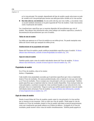 276
Capítulo 12
en la vista principal. Por ejemplo, dependiendo del tipo de modelo, puede seleccionar un nodo
de variable en la vista principal para mostrar una tabla para dicha variable en la vista auxiliar.
 Una vista cada vez, con miniaturas. En este estilo sólo hay una vista visible, y a las demás vistas
se accede mediante miniaturas en la parte izquierda del Visor de modelos. Cada vista muestra
cierta visualización del modelo.
Las visualizaciones específicas que se muestran dependen del procedimiento que creó el
modelo. Para obtener más información sobre cómo trabajar con modelos específicos, consulte la
documentación del procedimiento que creó el modelo.
Tablas de vista de modelo
Las tablas que aparecen en el Visor de modelos no son tablas pivote. No puede manipular estas
tablas del mismo modo que manipula las tablas pivote.
Establecimiento de las propiedades del modelo
Dentro del Visor de modelos, puede establecer propiedades específicas para el modelo. Si desea
obtener más información, consulte el tema Propiedades de modelo el p. 276.
Copia de vistas de modelo
También puede copiar vistas de modelo individuales dentro del Visor de modelos. Si desea
obtener más información, consulte el tema Copia de vistas de modelo el p. 276.
Propiedades de modelo
En el Visor de modelos, elija en los menús:
Archivo > Propiedades
Cada modelo tiene propiedades asociadas que le permiten especificar qué vistas se imprimirán
desde el Visor de resultados. De manera predeterminada, sólo se imprime la vista que está visible
en el Visor de resultados. Ésta es siempre una vista principal y sólo una vista principal. También
puede especificar que se impriman todas las vistas de modelo disponibles. Éstas incluyen todas las
vistas principales y auxiliares (excepto las vistas auxiliares basadas en una selección de la vista
principal; éstas no se imprimirán). Tenga en cuenta que también puede imprimir vistas de modelo
individuales dentro del propio Visor de modelos. Si desea obtener más información, consulte
el tema Impresión de un modelo el p. 277.
Copia de vistas de modelo
Desde el menú Editar del Visor de modelos, puede copiar la vista principal o la vista auxiliar
que se muestra en este momento. Sólo se copia una vista de modelo. Puede pegar la vista de
modelo en el Visor de resultados, donde la vista de modelo individual se procesa posteriormente
como una visualización que puede editarse en el Editor de tableros. Al pegarla en el Visor de
resultados, puede mostrar varias vistas de modelo simultáneamente. También puede pegarla en
 