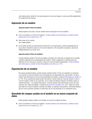 277
Modelos
otras aplicaciones, donde la vista puede aparecer como una imagen o como una tabla dependiendo
de la aplicación de destino.
Impresión de un modelo
Impresión desde el Visor de modelos
Puede imprimir una única vista de modelo dentro del propio Visor de modelos.
E Active el modelo en el Visor de modelos. Si desea obtener más información, consulte el tema
Interacción con un modelo el p. 275.
E Seleccione en los menús:
Ver > Modo edición
E En la paleta de barra de herramientas General de la vista principal o auxiliar (dependiendo de
la que desee imprimir), pulse en el icono de impresión. (Si esta paleta no aparece, seleccione
Paletas>General en el menú Ver.)
Impresión desde el Visor de resultados
Cuando imprime desde el Visor de resultados, el número de vistas que se imprime de un modelo
específico depende de las propiedades del modelo. Puede configurarse el modelo para que
imprima sólo la vista que se muestra o todas las vistas de modelo disponibles. Si desea obtener
más información, consulte el tema Propiedades de modelo el p. 276.
Exportación de un modelo
De manera predeterminada, cuando exporta modelos desde el Visor de resultados, la inclusión
o exclusión de vistas de modelos está controlada por las propiedades de cada modelo. Si desea
obtener más información acerca de las propiedades de modelo, consulte Propiedades de modelo el
p. 276. En la exportación, puede anular este ajuste e incluir todas las vistas de modelo o sólo la
vista de modelo visible en ese momento. En el cuadro de diálogo Exportar resultados, pulse en
Cambiar opciones... en el grupo Documento. Si desea obtener más información acerca de cómo
exportar este cuadro de diálogo, consulte Exportación de resultados el p. 229. Tenga en cuenta
que todas las vistas de modelos, incluidas las tablas, se exportan como gráficos. Recuerde también
que las vistas auxiliares basadas en selecciones de la vista principal no se exportarán nunca.
Guardado de campos usados en el modelo en un nuevo conjunto de
datos
Puede guardar campos usados en el modelo en un nuevo conjunto de datos.
E Active el modelo en el Visor de modelos. Si desea obtener más información, consulte el tema
Interacción con un modelo el p. 275.
 