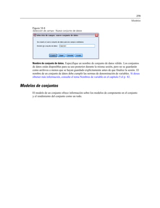 279
Modelos
Figura 12-3
Selección de campo: Nuevo conjunto de datos
Nombre de conjunto de datos. Especifique un nombre de conjunto de datos válido. Los conjuntos
de datos están disponibles para su uso posterior durante la misma sesión, pero no se guardarán
como archivos a menos que se hayan guardado explícitamente antes de que finalice la sesión. El
nombre de un conjunto de datos debe cumplir las normas de denominación de variables. Si desea
obtener más información, consulte el tema Nombres de variable en el capítulo 5 el p. 82.
Modelos de conjuntos
El modelo de un conjunto ofrece información sobre los modelos de componente en el conjunto
y el rendimiento del conjunto como un todo.
 