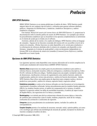 Prefacio
IBM SPSS Statistics
IBM® SPSS® Statistics es un sistema global para el análisis de datos. SPSS Statistics puede
adquirir datos de casi cualquier tipo de archivo y utilizarlos para generar informes tabulares,
gráficos y diagramas de distribuciones y tendencias, estadísticos descriptivos y análisis
estadísticos complejos.
Este manual, Manual del usuario del sistema básico de IBM SPSS Statistics 21, proporciona la
documentación sobre la interfaz gráfica de usuario de SPSS Statistics. Los ejemplos que utilizan
los procedimientos estadísticos que se encuentran en las opciones complementarias se suministran
en el sistema de ayuda que se instala con el software.
Asimismo, además de los menús y los cuadros de diálogos, SPSS Statistics utiliza un lenguaje
de comandos. Algunas de las funciones avanzadas del sistema sólo son accesibles a través de la
sintaxis de comandos. (Dichas funciones no están disponibles en la versión para estudiantes.)
La información de referencia detallada sobre la sintaxis de comandos está disponible en dos
formatos: integrada en el sistema de ayuda global y como un documento independiente en
formato PDF en la referencia de sintaxis de comandos (Command Syntax Reference), también
disponible en el menú Ayuda.
Opciones de IBM SPSS Statistics
Las siguientes opciones están disponibles como mejoras adicionales de la versión completa (no la
versión para estudiantes) del sistema básico deIBM® SPSS® Statistics:
Statistics Base proporciona una amplia gama de procedimientos estadísticos para análisis e
informes básicos, incluyendo recuentos, tablas de contingencia y estadísticas descriptivas, Cubos
OLAP e informes de libros de códigos. También proporciona una amplia variedad de reducción
de dimensiones, clasificación y técnicas de segmentación como análisis factorial, análisis de
conglomerados, análisis de vecinos más próximos y análisis de función discriminante. Además,
SPSS Statistics Base ofrece una amplia gama de algoritmos para comparar medias y técnicas
predictivas como prueba t, análisis de varianza, regresión lineal y regresión ordinal.
Estadísticas avanzadas se centra en las técnicas utilizadas con más frecuencia en la investigación
experimental y biomédica sofisticada. Incluye procedimientos para los modelos lineales generales
(MLG), los modelos lineales mixtos, el análisis de componentes de la varianza, el análisis
loglineal, la regresión ordinal, las tablas de mortalidad actuariales, el análisis de supervivencia
de Kaplan-Meier y las regresiones de Cox básica y extendida.
Bootstrapping es un método para derivar estimaciones robustas de errores típicos e intervalos
de confianza para estimaciones como la media, mediana, proporción, razón de las ventajas,
coeficientes de correlación o coeficientes de regresión.
Categories ejecuta procedimientos de escalamiento óptimo, incluidos los análisis de
correspondencias.
Complex Samples permite a los analistas de encuestas, mercado, salud y opinión pública, así como
a los sociólogos que utilizan una metodología de encuesta de ejemplo, incorporar los diseños de
muestras complejas al análisis de datos.
© Copyright IBM Corporation 1989, 2012. iii
 