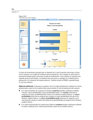 280
Capítulo 12
Figura 12-4
Vista Resumen del modelo
La barra de herramientas principal (que no depende de la vista) le permite seleccionar si desea
usar el conjunto o un modelo de referencia para la puntuación. Si el conjunto se utiliza para la
puntuación también puede seleccionar la regla de combinación. Estos cambios no requieren una
segunda ejecución del modelo, sin embargo estas elecciones se guardan en el modelo para la
puntuación y la evaluación del modelo posterior. También afectan al PMML exportado desde
el visor de conjuntos.
Reglas de combinación. Al puntuar un conjunto, ésta es la regla utilizada para combinar los valores
pronosticados a partir de los modelos básicos para calcular el valor de puntuación del conjunto.
 Los valores predichos de conjuntos de destinos categóricos pueden combinarse mediante
votación, mayor probabilidad o mayor probabilidad media. La votación selecciona la
categoría con mayor probabilidad más común en los distintos modelos básicos. La mayor
probabilidad selecciona la categoría que consigue la mayor probabilidad más alta en los
distintos modelos básicos. La mayor probabilidad media selecciona la categoría con el
valor más alto cuando se realiza una media de las probabilidades de categoría en los distintos
modelos básicos.
 Los valores pronosticados de conjunto para objetivos continuos pueden combinarse mediante
la media o mediana de los valores pronosticados a partir de los modelos básicos.
 