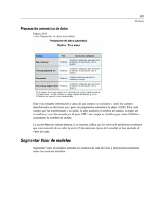 287
Modelos
Preparación automática de datos
Figura 12-11
Vista Preparación de datos automática
Esta vista muestra información a cerca de qué campos se excluyen y cómo los campos
transformados se derivaron en el paso de preparación automática de datos (ADP). Para cada
campo que fue transformado o excluido, la tabla enumera el nombre del campo, su papel en
el análisis y la acción tomada por el paso ADP. Los campos se clasifican por orden alfabético
ascendente de nombres de campo.
La acción Recortar valores atípicos, si se muestra, indica que los valores de predictores continuos
que caen más allá de un valor de corte (3 desviaciones típicas de la media) se han ajustado al
valor de corte.
Segmentar Visor de modelos
Segmentar Visor de modelos enumera los modelos de cada división y proporciona resúmenes
sobre los modelos divididos.
 