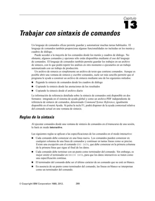 Capítulo
13
Trabajar con sintaxis de comandos
Un lenguaje de comandos eficaz permite guardar y automatizar muchas tareas habituales. El
lenguaje de comandos también proporciona algunas funcionalidades no incluidas en los menús y
cuadros de diálogo.
Puede acceder a la mayoría de los comandos desde los menús y cuadros de diálogo. No
obstante, algunos comandos y opciones sólo están disponibles mediante el uso del lenguaje
de comandos. El lenguaje de comandos también permite guardar los trabajos en un archivo
de sintaxis, con lo que podrá repetir los análisis en otro momento o ejecutarlos en un trabajo
automatizado con un trabajo de producción.
Un archivo de sintaxis es simplemente un archivo de texto que contiene comandos. Aunque es
posible abrir una ventana de sintaxis y escribir comandos, suele ser más sencillo permitir que el
programa le ayude a construir un archivo de sintaxis mediante uno de los siguientes métodos:
 Pegando la sintaxis de comandos desde los cuadros de diálogo
 Copiando la sintaxis desde las anotaciones de los resultados
 Copiando la sintaxis desde el archivo diario
La información de referencia detallada sobre la sintaxis de comandos está disponible en dos
formatos: integrada en el sistema de ayuda global y como un archivo PDF independiente de
referencia de sintaxis de comandos, denominado Command Syntax Reference, igualmente
disponible en el menú Ayuda. Si pulsa la tecla F1, podrá disponer de la ayuda contextual relativa
del comando actual en una ventana de sintaxis.
Reglas de la sintaxis
Al ejecutar comandos desde una ventana de sintaxis de comandos en el transcurso de una sesión,
lo hará en modo interactivo.
Las siguientes reglas se aplican a las especificaciones de los comandos en el modo interactivo:
 Cada comando debe comenzar en una línea nueva. Los comandos pueden comenzar en
cualquier columna de una línea de comandos y continuar en tantas líneas como se precise.
Existe una excepción con el comando END DATA, que debe comenzar en la primera columna
de la primera línea que sigue al final de los datos.
 Cada comando debe terminar con un punto como terminador del comando. Sin embargo, es
mejor omitir el terminador en BEGIN DATA, para que los datos interactivos se traten como
una especificación continua.
 El terminador del comando debe ser el último carácter de un comando que no esté en blanco.
 En ausencia de un punto como terminador del comando, las líneas en blanco se interpretan
como un terminador del comando.
© Copyright IBM Corporation 1989, 2012. 289
 