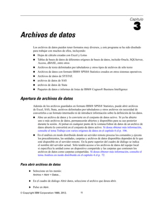 Capítulo
3
Archivos de datos
Los archivos de datos pueden tener formatos muy diversos, y este programa se ha sido diseñado
para trabajar con muchos de ellos, incluyendo:
 Hojas de cálculo creadas con Excel y Lotus
 Tablas de bases de datos de diferentes orígenes de bases de datos, incluido Oracle, SQLServer,
Access, dBASE, entre otros
 Archivos de texto delimitados por tabuladores y otros tipos de archivos de sólo texto
 Archivos de datos con formato IBM® SPSS® Statistics creados en otros sistemas operativos.
 Archivos de datos de SYSTAT.
 archivos de datos de SAS
 archivos de datos de Stata
 Paquetes de datos e informes de listas de IBM® Cognos® Business Intelligence
Apertura de archivos de datos
Además de los archivos guardados en formato IBM® SPSS® Statistics, puede abrir archivos
de Excel, SAS, Stata, archivos delimitados por tabuladores y otros archivos sin necesidad de
convertirlos a un formato intermedio ni de introducir información sobre la definición de los datos.
 Abre un archivo de datos y lo convierte en el conjunto de datos activo. Si ya ha abierto
uno o más archivos de datos, permanecerán abiertos y disponibles para su uso posterior
durante la sesión. Al pulsar en cualquier punto de la ventana Editor de datos de un archivo de
datos abierto lo convertirá en el conjunto de datos activo. Si desea obtener más información,
consulte el tema Trabajo con varios orígenes de datos en el capítulo 6 el p. 106.
 En el análisis en modo distribuido donde un servidor remoto procesa los comandos y ejecuta
los procedimientos, las unidades, carpetas y archivos de datos disponibles dependen de lo que
esté disponible en el servidor remoto. En la parte superior del cuadro de diálogo se indica
el nombre del servidor actual. Sólo tendrá acceso a los archivos de datos del equipo local
si especifica la unidad como un dispositivo compartido y las carpetas que contienen los
archivos de datos como carpetas compartidas. Si desea obtener más información, consulte el
tema Análisis en modo distribuido en el capítulo 4 el p. 72.
Para abrir archivos de datos
E Seleccione en los menús:
Archivo > Abrir > Datos...
E En el cuadro de diálogo Abrir datos, seleccione el archivo que desea abrir.
E Pulse en Abrir.
© Copyright IBM Corporation 1989, 2012. 11
 