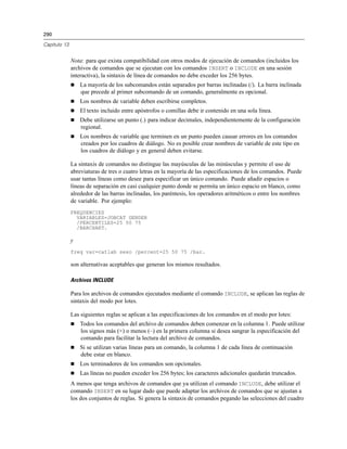 290
Capítulo 13
Nota: para que exista compatibilidad con otros modos de ejecución de comandos (incluidos los
archivos de comandos que se ejecutan con los comandos INSERT o INCLUDE en una sesión
interactiva), la sintaxis de línea de comandos no debe exceder los 256 bytes.
 La mayoría de los subcomandos están separados por barras inclinadas (/). La barra inclinada
que precede al primer subcomando de un comando, generalmente es opcional.
 Los nombres de variable deben escribirse completos.
 El texto incluido entre apóstrofos o comillas debe ir contenido en una sola línea.
 Debe utilizarse un punto (.) para indicar decimales, independientemente de la configuración
regional.
 Los nombres de variable que terminen en un punto pueden causar errores en los comandos
creados por los cuadros de diálogo. No es posible crear nombres de variable de este tipo en
los cuadros de diálogo y en general deben evitarse.
La sintaxis de comandos no distingue las mayúsculas de las minúsculas y permite el uso de
abreviaturas de tres o cuatro letras en la mayoría de las especificaciones de los comandos. Puede
usar tantas líneas como desee para especificar un único comando. Puede añadir espacios o
líneas de separación en casi cualquier punto donde se permita un único espacio en blanco, como
alrededor de las barras inclinadas, los paréntesis, los operadores aritméticos o entre los nombres
de variable. Por ejemplo:
FREQUENCIES
VARIABLES=JOBCAT GENDER
/PERCENTILES=25 50 75
/BARCHART.
y
freq var=catlab sexo /percent=25 50 75 /bar.
son alternativas aceptables que generan los mismos resultados.
Archivos INCLUDE
Para los archivos de comandos ejecutados mediante el comando INCLUDE, se aplican las reglas de
sintaxis del modo por lotes.
Las siguientes reglas se aplican a las especificaciones de los comandos en el modo por lotes:
 Todos los comandos del archivo de comandos deben comenzar en la columna 1. Puede utilizar
los signos más (+) o menos (–) en la primera columna si desea sangrar la especificación del
comando para facilitar la lectura del archivo de comandos.
 Si se utilizan varias líneas para un comando, la columna 1 de cada línea de continuación
debe estar en blanco.
 Los terminadores de los comandos son opcionales.
 Las líneas no pueden exceder los 256 bytes; los caracteres adicionales quedarán truncados.
A menos que tenga archivos de comandos que ya utilizan el comando INCLUDE, debe utilizar el
comando INSERT en su lugar dado que puede adaptar los archivos de comandos que se ajustan a
los dos conjuntos de reglas. Si genera la sintaxis de comandos pegando las selecciones del cuadro
 