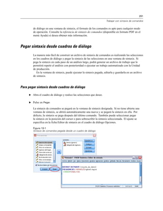 291
Trabajar con sintaxis de comandos
de diálogo en una ventana de sintaxis, el formato de los comandos es apto para cualquier modo
de operación. Consulte la referencia de sintaxis de comandos (disponible en formato PDF en el
menú Ayuda) si desea obtener más información.
Pegar sintaxis desde cuadros de diálogo
La manera más fácil de construir un archivo de sintaxis de comandos es realizando las selecciones
en los cuadros de diálogo y pegar la sintaxis de las selecciones en una ventana de sintaxis. Si
pega la sintaxis en cada paso de un análisis largo, podrá generar un archivo de trabajo que le
permitirá repetir el análisis con posterioridad o ejecutar un trabajo automatizado con la Unidad
de producción.
En la ventana de sintaxis, puede ejecutar la sintaxis pegada, editarla y guardarla en un archivo
de sintaxis.
Para pegar sintaxis desde cuadros de diálogo
E Abra el cuadro de diálogo y realice las selecciones que desee.
E Pulse en Pegar.
La sintaxis de comandos se pegará en la ventana de sintaxis designada. Si no tiene abierta una
ventana de sintaxis, se abrirá automáticamente una nueva y se pegará la sintaxis en ella. Por
defecto, la sintaxis se pega después del último comando. También puede seleccionar pegar
la sintaxis en la posición del cursor o para sobrescribir la sintaxis seleccionada. El ajuste se
especifica en la ficha Editor de sintaxis en el cuadro de diálogo Opciones.
Figura 13-1
Sintaxis de comandos pegada desde un cuadro de diálogo
 