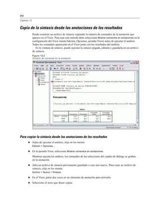 292
Capítulo 13
Copia de la sintaxis desde las anotaciones de los resultados
Puede construir un archivo de sintaxis copiando la sintaxis de comandos de la anotación que
aparece en el Visor. Para usar este método debe seleccionar Mostrar comandos en anotaciones en la
configuración del Visor (menú Edición, Opciones, pestaña Visor) antes de ejecutar el análisis.
Todos los comandos aparecerán en el Visor junto con los resultados del análisis.
En la ventana de sintaxis, puede ejecutar la sintaxis pegada, editarla y guardarla en un archivo
de sintaxis.
Figura 13-2
Sintaxis de comando en la anotación
Para copiar la sintaxis desde las anotaciones de los resultados
E Antes de ejecutar el análisis, elija en los menús:
Edición > Opciones...
E En la pestaña Visor, seleccione Mostrar comandos en anotaciones.
Mientras ejecuta los análisis, los comandos de las selecciones del cuadro de diálogo se graban
en la anotación.
E Abra un archivo de sintaxis previamente guardado o cree uno nuevo. Para crear un archivo de
sintaxis, elija en los menús:
Archivo > Nueva > Sintaxis
E En el Visor, pulse dos veces en un elemento de anotación para activarlo.
E Seleccione el texto que desee copiar.
 